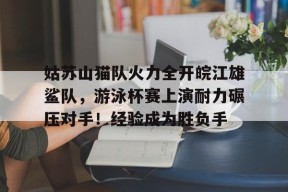 姑苏山猫队火力全开皖江雄鲨队,游泳杯赛上演耐力碾压对手!经验成为胜负手的简单介绍