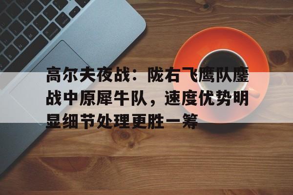 包含高尔夫夜战:陇右飞鹰队鏖战中原犀牛队,速度优势明显细节处理更胜一筹的词条 包含高尔夫夜战:陇右飞鹰队鏖战中原犀牛队,速度优势明显细节处理更胜一筹的词条