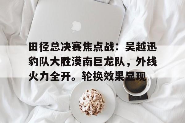 田径总决赛焦点战：吴越迅豹队大胜漠南巨龙队，外线火力全开。轮换效果显现的简单介绍